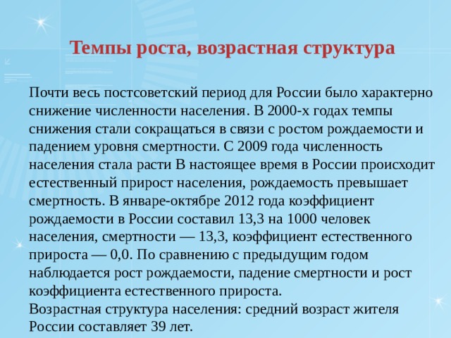 Темпы роста, возрастная структура Почти весь постсоветский период для России было характерно снижение численности населения. В 2000-х годах темпы снижения стали сокращаться в связи с ростом рождаемости и падением уровня смертности. С 2009 года численность населения стала расти В настоящее время в России происходит естественный прирост населения, рождаемость превышает смертность. В январе-октябре 2012 года коэффициент рождаемости в России составил 13,3 на 1000 человек населения, смертности — 13,3, коэффициент естественного прироста — 0,0. По сравнению с предыдущим годом наблюдается рост рождаемости, падение смертности и рост коэффициента естественного прироста. Возрастная структура населения: средний возраст жителя России составляет 39 лет. 