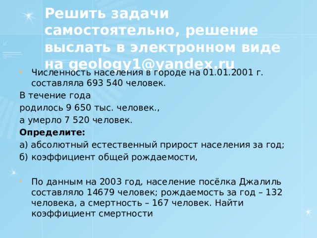 Решить задачи самостоятельно, решение выслать в электронном виде на geology1@yandex.ru Численность населения в городе на 01.01.2001 г. составляла 693 540 человек. В течение года родилось 9 650 тыс. человек., а умерло 7 520 человек. Определите: а) абсолютный естественный прирост населения за год; б) коэффициент общей рождаемости,   По данным на 2003 год, население посёлка Джалиль составляло 14679 человек; рождаемость за год – 132 человека, а смертность – 167 человек. Найти коэффициент смертности 