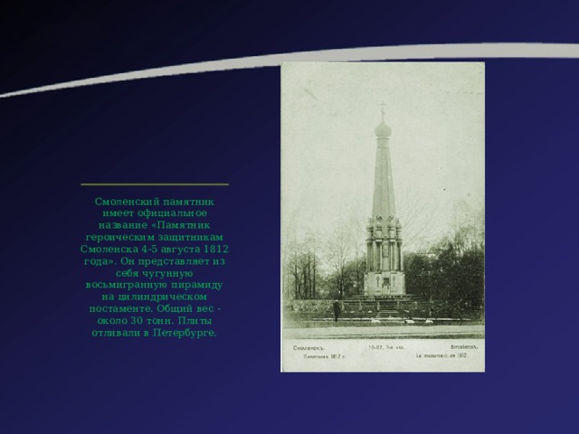 Смоленский памятник имеет официальное название «Памятник героическим защитникам Смоленска 4-5 августа 1812 года». Он представляет из себя чугунную восьмигранную пирамиду на цилиндрическом постаменте. Общий вес - около 30 тонн. Плиты отливали в Петербурге. 