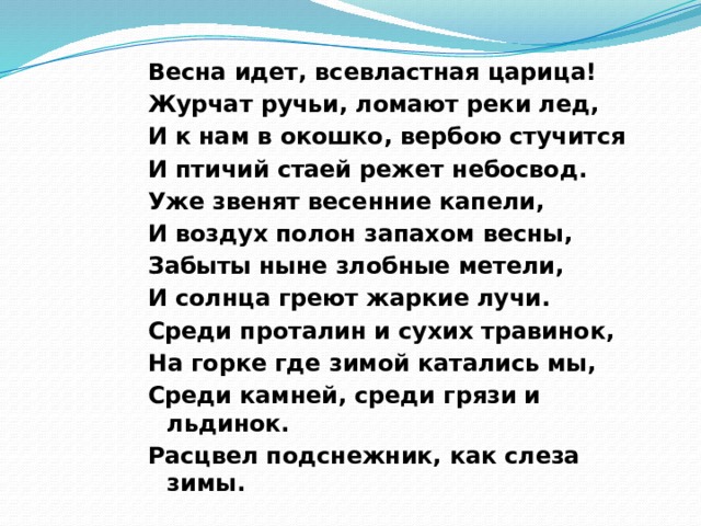 Весна идет, всевластная царица!   Журчат ручьи, ломают реки лед,   И к нам в окошко, вербою стучится    И птичий стаей режет небосвод.   Уже звенят весенние капели,    И воздух полон запахом весны,   Забыты ныне злобные метели,   И солнца греют жаркие лучи.   Среди проталин и сухих травинок,   На горке где зимой катались мы,   Среди камней, среди грязи и льдинок.   Расцвел подснежник, как слеза зимы. 