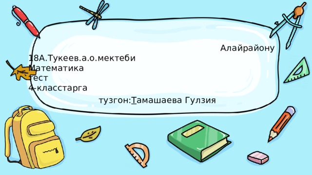    Алайрайону  18А.Тукеев.а.о.мектеби  Математика  тест  4-класстарга   тузгон: Т амашаева Гулзия 