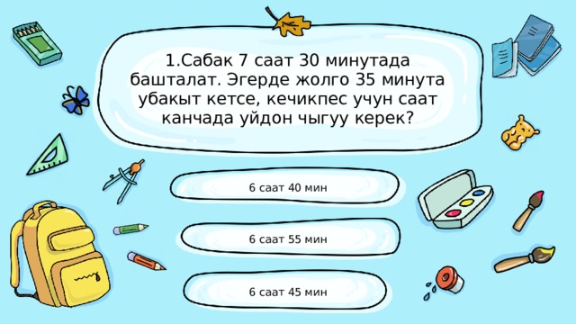 1.Сабак 7 саат 30 минутада башталат. Эгерде жолго 35 минута убакыт кетсе, кечикпес учун саат канчада уйдон чыгуу керек? 6 саат 40 мин 6 саат 55 мин 6 саат 45 мин 