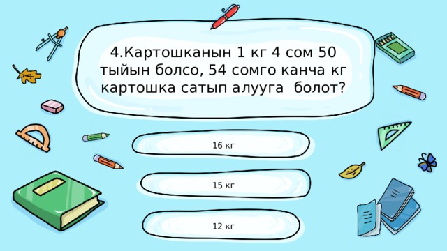 4.Картошканын 1 кг 4 сом 50 тыйын болсо, 54 сомго канча кг картошка сатып алууга болот? 16 кг 15 кг 12 кг 