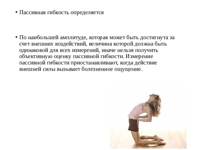 Пассивная гибкость определяется По наибольшей амплитуде, которая может быть достигнута за счет внешних воздействий, величина которой должна быть одинаковой для всех измерений, иначе нельзя получить объективную оценку пассивной гибкости. Измерение пассивной гибкости приостанавливают, когда действие внешней силы вызывает болезненное ощущение. 
