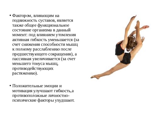 Фактором, влияющим на подвижность суставов, является также общее функциональное состояние организма в данный момент: под влиянием утомления активная гибкость уменьшается (за счет снижения способности мышц к полному расслаблению после предшествующего сокращения), а пассивная увеличивается (за счет меньшего тонуса мышц, противодействующих растяжению). Положительные эмоции и мотивация улучшают гибкость,а противоположные личностно-психические факторы ухудшают. 
