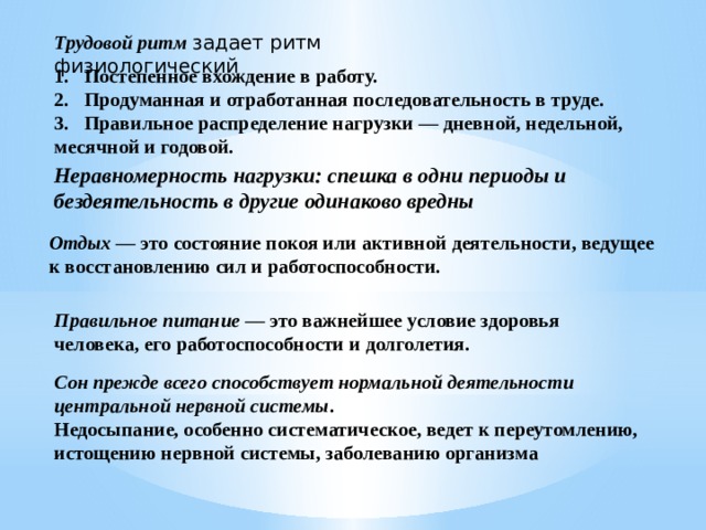 Трудовой ритм  задает ритм физиологический 1. Постепенное вхождение в работу. 2. Продуманная и отработанная последовательность в труде. 3. Правильное распределение нагрузки — дневной, недельной, месячной и годовой. Неравномерность нагрузки: спешка в одни периоды и бездеятельность в другие одинаково вредны Отдых — это состояние покоя или актив­ной деятельности, ведущее к восстановлению сил и работоспособности. Правильное питание — это важнейшее условие здоровья человека, его работоспособности и долголетия. Сон прежде всего способствует нормальной деятельности центральной нервной системы . Недосыпание, особенно систематическое, ведет к переутомлению, истощению нервной системы, заболеванию организма 