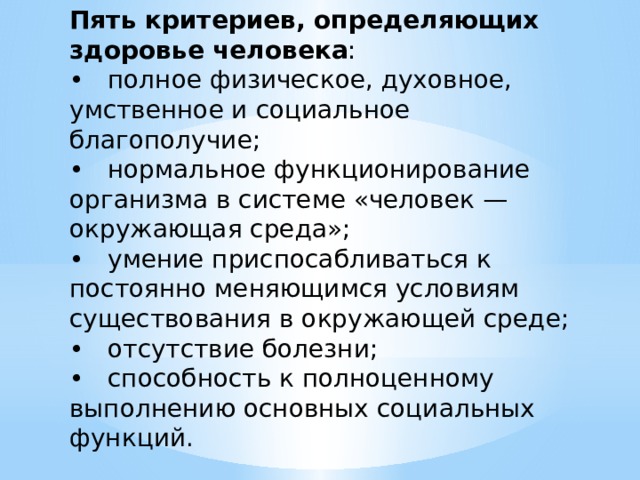 Пять критериев, определяющих здоровье человека : • полное физическое, духовное, умственное и социальное  благополучие; • нормальное функционирование организма в системе «человек — окружающая среда»; • умение приспосабливаться к постоянно меняющимся условиям существования в окружающей среде; • отсутствие болезни; • способность к полноценному выполнению основных социальных функций. 