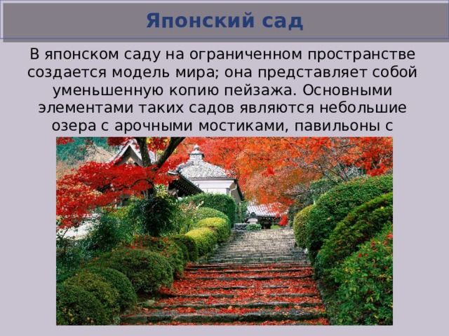 Японский сад В японском саду на ограниченном пространстве создается модель мира; она представляет собой уменьшенную копию пейзажа. Основными элементами таких садов являются небольшие озера с арочными мостиками, павильоны с черепичными крышами, композиции из натуральных камней.  