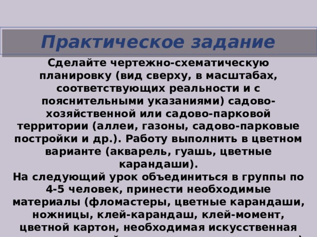 Практическое задание   Сделайте чертежно-схематическую планировку (вид сверху, в масштабах, соответствующих реальности и с пояснительными указаниями) садово-хозяйственной или садово-парковой территории (аллеи, газоны, садово-парковые постройки и др.). Работу выполнить в цветном варианте (акварель, гуашь, цветные карандаши). На следующий урок объединиться в группы по 4-5 человек, принести необходимые материалы (фломастеры, цветные карандаши, ножницы, клей-карандаш, клей-момент, цветной картон, необходимая искусственная зелень и постройки лего-конструкторов и т.д.) для создания макета сада (аналогия того, как мы создавали макет своей комнаты). 