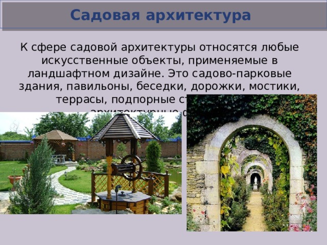 Садовая архитектура К сфере садовой архитектуры относятся любые искусственные объекты, применяемые в ландшафтном дизайне. Это садово-парковые здания, павильоны, беседки, дорожки, мостики, террасы, подпорные стенки, малые архитектурные формы.  