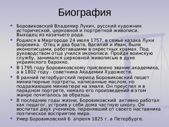 Боровиковский Владимир Лукич, русский художник исторической, церковной и портретной живописи. Выходец из казачьего рода. Родился в Миргороде 24 июля 1757, в семье казака Луки Боровика.  Отец и два брата, Василий и Иван, были иконописцами, работавшими в окрестных храмах. Под руководством отца учился иконописи. Пройдя воинскую службу, занимался церковной живописью в духе украинского барокко. В 1795 году Боровиковскому присвоено звание академика, а в 1802 году - советника Академии Художеств. В ранний петербургский период Боровиковский пишет миниатюрные портреты, написанные маслом, но подражающие миниатюре на эмали. Он преуспел и в парадном портрете, немало его произведений в этом жанре почиталось за образцы. В последние годы жизни, Боровиковский  активно работал как педагог, устроив у себя дома частную школу. Он воспитал двух учеников, перенявший от своего наставника поэтическое восприятие мира. Умер Боровиковский 6  апреля 1825 г. в Петербурге. 