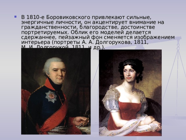 В 1810-е Боровиковского привлекают сильные, энергичные личности, он акцентирует внимание на гражданственности, благородстве, достоинстве портретируемых. Облик его моделей делается сдержаннее, пейзажный фон сменяется изображением интерьера (портреты А. А. Долгорукова, 1811, М. И. Долгорукой, 1811, и др.). 