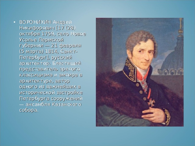ВОРОНИХИН Андрей Никифорович [17 (28) октября 1759, село Новое Усолье Пермской губернии — 21 февраля (5 марта) 1814, Санкт-Петербург], русский архитектор. Блестящий представитель зрелого классицизма и ампира в архитектуре, автор одного из важнейших в исторической застройке Петербурга сооружений — ансамбля Казанского собора. 