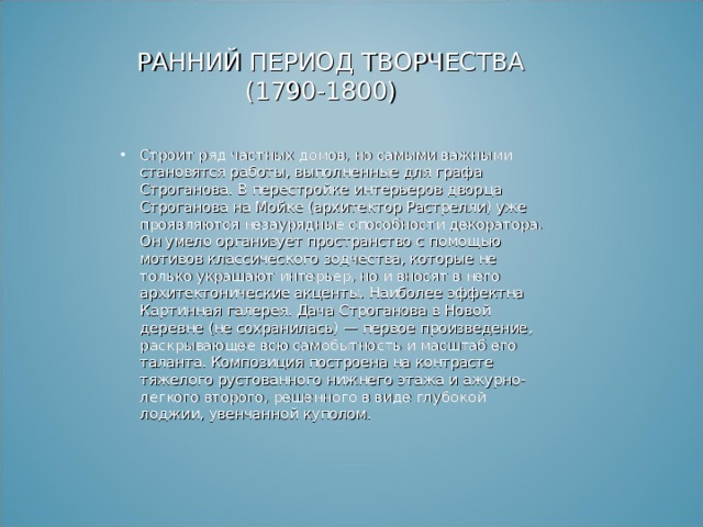  РАННИЙ ПЕРИОД ТВОРЧЕСТВА  (1790-1800) Строит ряд частных домов, но самыми важными становятся работы, выполненные для графа Строганова. В перестройке интерьеров дворца Строганова на Мойке (архитектор Растрелли) уже проявляются незаурядные способности декоратора. Он умело организует пространство с помощью мотивов классического зодчества, которые не только украшают интерьер, но и вносят в него архитектонические акценты. Наиболее эффектна Картинная галерея. Дача Строганова в Новой деревне (не сохранилась) — первое произведение, раскрывающее всю самобытность и масштаб его таланта. Композиция построена на контрасте тяжелого рустованного нижнего этажа и ажурно-легкого второго, решенного в виде глубокой лоджии, увенчанной куполом. 