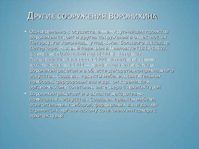  Д РУГИЕ СООРУЖЕНИЯ В ОРОНИХИНА Одновременно с осуществлением крупнейших проектов Воронихин строит и другие сооружения в окрестностях Петербурга: колоннады у подножия Большого каскада в Петергофе, Розовый павильон в Павловске (1811-1812), фонтан на Пулковской горе (1806). За проект Петергофских каскадов в 1800 он получает звание архитектора, а в 1802 — профессора архитектуры. Воронихин работал и в области декоративно-прикладного искусства. Создавая проекты мебели, осветительных приборов, фарфоровых ваз и др., он стремился к органическому сочетанию интерьера с архитектурой Воронихин работает и в области декоративно-прикладного искусства. Создавая проекты мебели, осветительных приборов, фарфоровых ваз и др., он стремится к органическому сочетанию интерьера с архитектурой.   