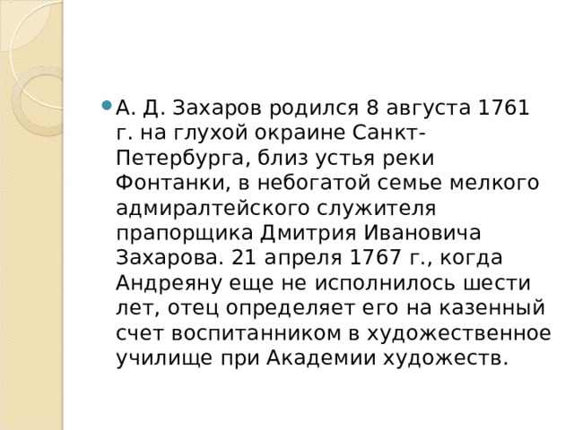 А. Д. Захаров родился 8 августа 1761 г. на глухой окраине Санкт-Петербурга, близ устья реки Фонтанки, в небогатой семье мелкого адмиралтейского служителя прапорщика Дмитрия Ивановича Захарова. 21 апреля 1767 г., когда Андреяну еще не исполнилось шести лет, отец определяет его на казенный счет воспитанником в художественное училище при Академии художеств. 