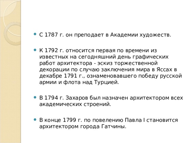 C 1787 г. он преподает в Академии художеств.  К 1792 г. относится первая по времени из известных на сегодняшний день графических работ архитектора - эскиз торжественной декорации по случаю заключения мира в Яссах в декабре 1791 г., ознаменовавшего победу русской армии и флота над Турцией.  В 1794 г. Захаров был назначен архитектором всех академических строений.  В конце 1799 г. по повелению Павла I становится архитектором города Гатчины.  