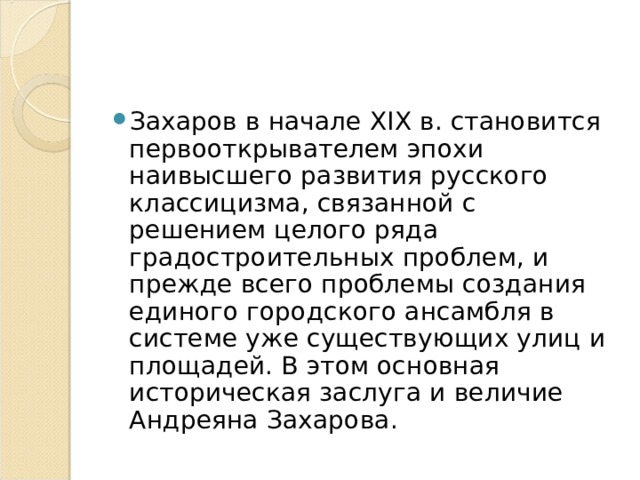 Захаров в начале XIX в. становится первооткрывателем эпохи наивысшего развития русского классицизма, связанной с решением целого ряда градостроительных проблем, и прежде всего проблемы создания единого городского ансамбля в системе уже существующих улиц и площадей. В этом основная историческая заслуга и величие Андреяна Захарова. 