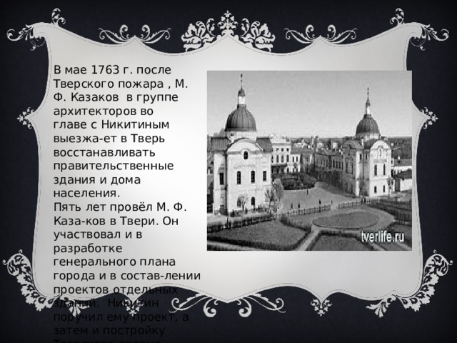 В мае 1763 г. после Тверского пожара , М. Ф. Казаков в группе архитекторов во главе с Никитиным выезжа-ет в Тверь восстанавливать правительственные здания и дома населения. Пять лет провёл М. Ф. Каза-ков в Твери. Он участвовал и в разработке генерального плана города и в состав-лении проектов отдельных зданий. Никитин поручил ему проект, а затем и постройку Тверского дворца. 