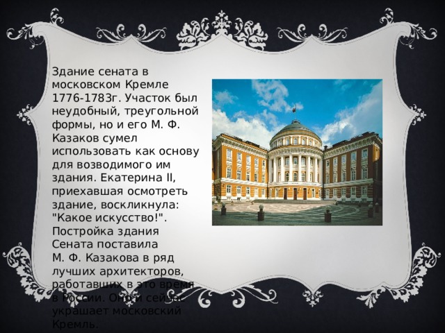 Здание сената в московском Кремле 1776-1783г. Участок был неудобный, треугольной формы, но и его М. Ф. Казаков сумел использовать как основу для возводимого им здания. Екатерина II, приехавшая осмотреть здание, воскликнула: 