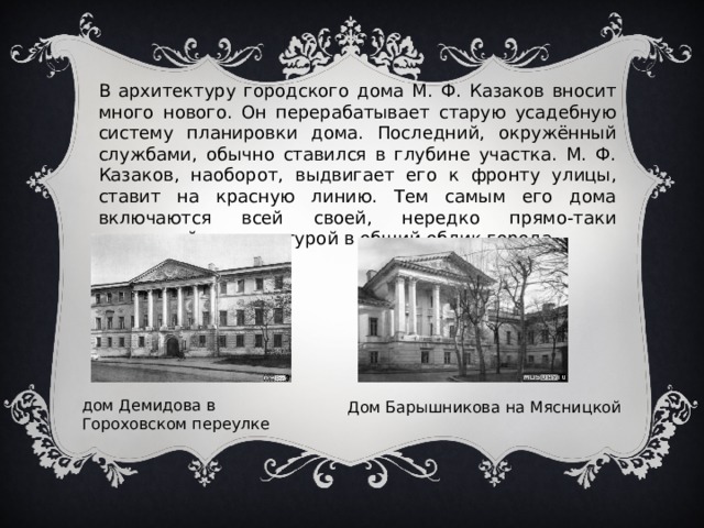 В архитектуру городского дома М. Ф. Казаков вносит много нового. Он перерабатывает старую усадебную систему планировки дома. Последний, окружённый службами, обычно ставился в глубине участка. М. Ф. Казаков, наоборот, выдвигает его к фронту улицы, ставит на красную линию. Тем самым его дома включаются всей своей, нередко прямо-таки дворцовой, архитектурой в общий облик города. дом Демидова в Гороховском переулке Дом Барышникова на Мясницкой 