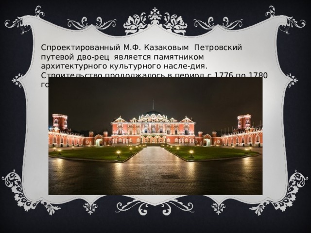 Спроектированный М.Ф. Казаковым Петровский путевой дво-рец является памятником архитектурного культурного насле-дия. Строительство продолжалось в период с 1776 по 1780 годы 