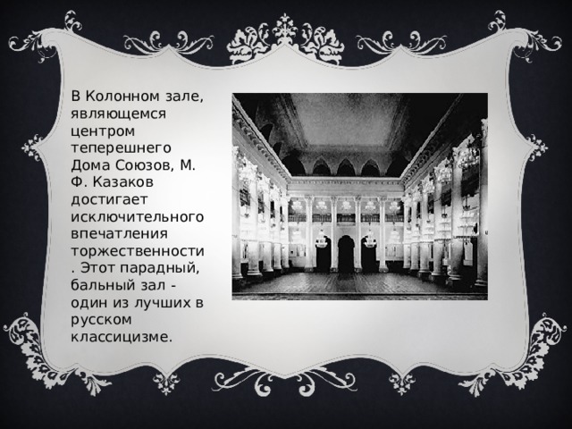 В Колонном зале, являющемся центром теперешнего Дома Союзов, М. Ф. Казаков достигает исключительного впечатления торжественности. Этот парадный, бальный зал - один из лучших в русском классицизме. 