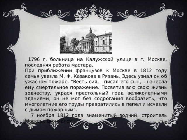  1796 г. больница на Калужской улице в г. Москве, последняя работа мастера. При приближении французов к Москве в 1812 году семья увезла М. Ф. Казакова в Рязань. Здесь узнал он об ужасном пожаре. 