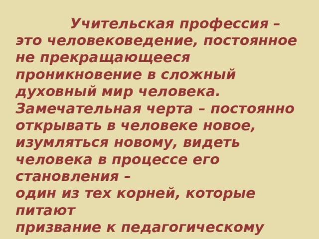  Учительская профессия – это человековедение, постоянное не прекращающееся проникновение в сложный духовный мир человека. Замечательная черта – постоянно открывать в человеке новое, изумляться новому, видеть человека в процессе его становления – один из тех корней, которые питают призвание к педагогическому труду.      В.А. Сухомлинский 