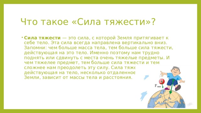 Что такое «Сила тяжести»? Сила тяжести  — это сила, с которой Земля притягивает к себе тело. Эта сила всегда направлена вертикально вниз. Запомни: чем больше масса тела, тем больше сила тяжести, действующая на это тело. Именно поэтому нам трудно поднять или сдвинуть с места очень тяжелые предметы. И чем тяжелее предмет, тем больше сила тяжести и тем сложнее нам преодолеть эту силу. Сила тяжести, действующая на тело, несколько отдаленное от поверхности Земли, зависит от массы тела и расстояния. 