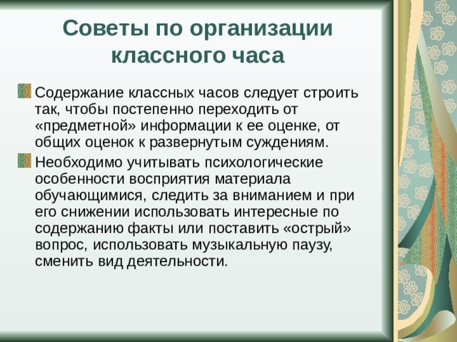 Советы по организации классного часа Содержание классных часов следует строить так, чтобы постепенно переходить от «предметной» информации к ее оценке, от общих оценок к развернутым суждениям. Необходимо учитывать психологические особенности восприятия материала обучающимися, следить за вниманием и при его снижении использовать интересные по содержанию факты или поставить «острый» вопрос, использовать музыкальную паузу, сменить вид деятельности. 