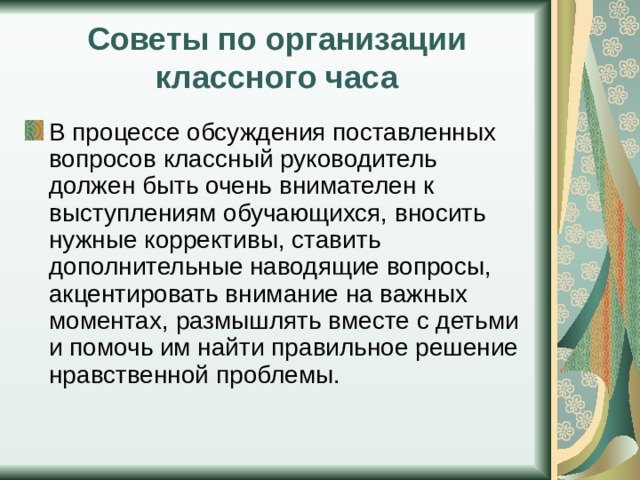 Советы по организации классного часа В процессе обсуждения поставленных вопросов классный руководитель должен быть очень внимателен к выступлениям обучающихся, вносить нужные коррективы, ставить дополнительные наводящие вопросы, акцентировать внимание на важных моментах, размышлять вместе с детьми и помочь им найти правильное решение нравственной проблемы. 