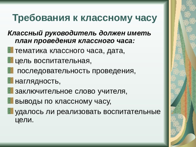 Требования к классному часу Классный руководитель должен иметь план проведения классного часа: тематика классного часа, дата, цель воспитательная,  последовательность проведения, наглядность, заключительное слово учителя, выводы по классному часу, удалось ли реализовать воспитательные цели. 