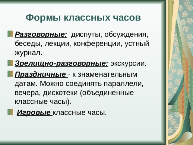 Формы классных часов Разговорные: диспуты, обсуждения, беседы, лекции, конференции, устный журнал. Зрелищно-разговорные: экскурсии. Праздничные - к знаменательным датам. Можно соединять параллели, вечера, дискотеки (объединенные классные часы).  Игровые классные часы. 