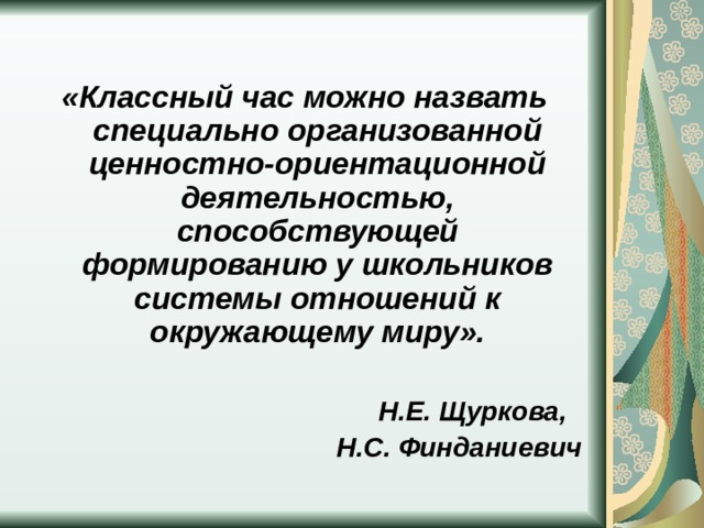  «Классный час можно назвать специально организованной ценностно-ориентационной деятельностью, способствующей формированию у школьников системы отношений к окружающему миру».  Н.Е. Щуркова, Н.С. Финданиевич 