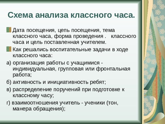 Схема анализа классного часа. Дата посещения, цепь посещения, тема классного часа, форма проведения . классного часа и цель поставленная учителем. Как решались воспитательные задачи в ходе классного часа: а) организация работы с учащимися - индивидуальная, групповая или фронтальная работа; б) активность и инициативность ребят; в) распределение поручений при подготовке к классному часу; г) взаимоотношения учитель - ученики (тон, манера обращения); 
