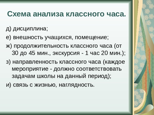 Схема анализа классного часа. д) дисциплина; е) внешность учащихся, помещение; ж) продолжительность классного часа (от 30 до 45 мин., экскурсия - 1 час 20 мин.); з) направленность классного часа (каждое мероприятие - должно соответствовать задачам школы на данный период); и) связь с жизнью, наглядность. 