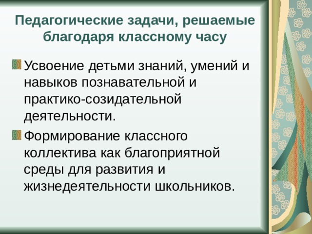 Педагогические задачи, решаемые благодаря классному часу Усвоение детьми знаний, умений и навыков познавательной и практико-созидательной деятельности. Формирование классного коллектива как благоприятной среды для развития и жизнедеятельности школьников. 