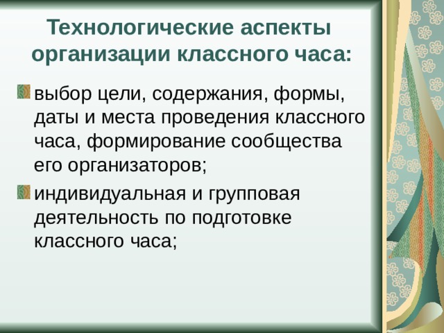 Технологические аспекты организации классного часа: выбор цели, содержания, формы, даты и места проведения классного часа, формирование сообщества его организаторов; индивидуальная и групповая деятельность по подготовке классного часа; 