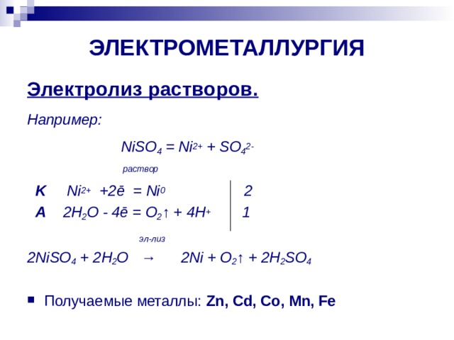 ЭЛЕКТРОМЕТАЛЛУРГИЯ Электролиз растворов. Например:    NiSO 4 = Ni 2+ + SO 4 2-  раствор   K   Ni 2+ +2ē = Ni 0 2  A  2 H 2 O - 4ē = O 2 ↑ + 4 H + 1    эл - лиз 2NiSO 4 + 2H 2 O → 2Ni + O 2 ↑ + 2H 2 SO 4  Получаемые металлы:  Zn, Cd, Co, Mn, Fe  
