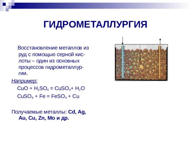 ГИДРОМЕТАЛЛУРГИЯ  Восстановление металлов из руд с помощью серной кис-лоты – один из основных процессов гидрометаллур-гии. Например:  CuO + H 2 SO 4 = CuSO 4 + H 2 O  CuSO 4 + Fe = FeSO 4 + Cu Получаемые металлы: Cd, Ag, Au, Cu, Zn, Mo и др. 