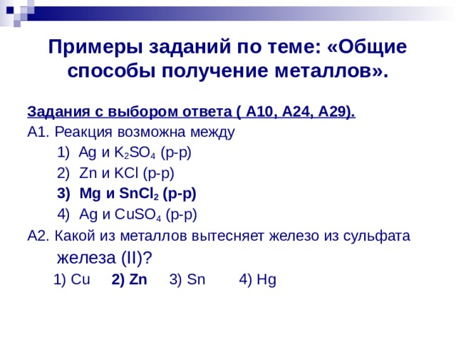 Примеры заданий по теме: «Общие способы получение металлов». Задания с выбором ответа ( А10, А24, А29). А1. Реакция возможна между  1) Ag и K 2 SO 4 ( р - р )  2) Zn и KCl (р-р)  3) Mg и SnCl 2 (р-р)  4) Ag и CuSO 4 (р-р) А2. Какой из металлов вытесняет железо из сульфата  железа ( II )?  1) Cu 2) Zn 3) Sn 4) Hg 