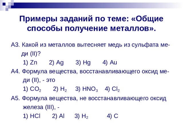 Примеры заданий по теме: «Общие способы получение металлов». A 3. Какой из металлов вытесняет медь из сульфата ме-  ди ( II )?  1) Zn 2) Ag 3) Hg 4) Au A 4. Формула вещества, восстанавливающего оксид ме-  ди ( II ), - это  1) CO 2 2) H 2 3) HNO 3 4) Cl 2 A 5. Формула вещества, не восстанавливающего оксид  железа ( III ), -  1) HCl 2) Al 3) H 2 4) C 