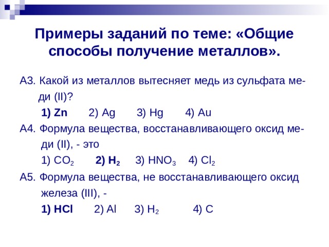 Примеры заданий по теме: «Общие способы получение металлов». A 3. Какой из металлов вытесняет медь из сульфата ме-  ди ( II )?  1) Zn 2) Ag 3) Hg 4) Au A 4. Формула вещества, восстанавливающего оксид ме-  ди ( II ), - это  1) CO 2  2) H 2 3) HNO 3 4) Cl 2 A 5. Формула вещества, не восстанавливающего оксид  железа ( III ), -  1) HCl 2) Al 3) H 2 4) C 