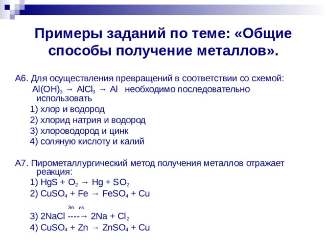 Примеры заданий по теме: «Общие способы получение металлов». А6. Для осуществления превращений в соответствии со схемой:  Al ( OH ) 3 → AlCl 3 → Al необходимо последовательно использовать  1) хлор и водород  2) хлорид натрия и водород  3) хлороводород и цинк  4) соляную кислоту и калий А7. Пирометаллургический метод получения металлов отражает реакция:  1) HgS + O 2 → Hg + SO 2  2) CuSO 4 + Fe → FeSO 4 + Cu   Эл - из  3) 2NaCl ----→ 2Na + Cl 2   4) CuSO 4 + Zn → ZnSO 4 + Cu 