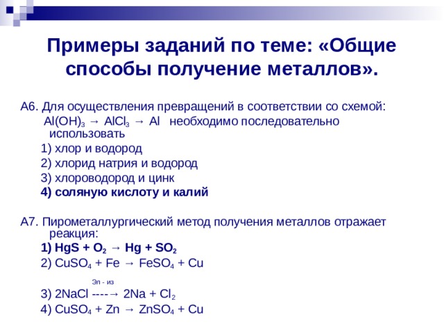 Примеры заданий по теме: «Общие способы получение металлов». А6. Для осуществления превращений в соответствии со схемой:  Al ( OH ) 3 → AlCl 3 → Al необходимо последовательно использовать  1) хлор и водород  2) хлорид натрия и водород  3) хлороводород и цинк  4) соляную кислоту и калий  А7. Пирометаллургический метод получения металлов отражает реакция:  1) HgS + O 2 → Hg + SO 2  2) CuSO 4 + Fe → FeSO 4 + Cu   Эл - из  3) 2NaCl ----→ 2Na + Cl 2   4) CuSO 4 + Zn → ZnSO 4 + Cu 