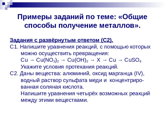 Примеры заданий по теме: «Общие способы получение металлов». Задания с развёрнутым ответом (С2). С1. Напишите уравнения реакций, с помощью которых  можно осуществить превращения:  Cu → Cu ( NO 3 ) 2 → Cu ( OH ) 2 → Х → С u → CuSO 4  Укажите условия протекания реакций. C 2. Даны вещества: алюминий, оксид марганца ( IV ),  водный раствор сульфата меди и концентриро-  ванная соляная кислота.  Напишите уравнения четырёх возможных реакций  между этими веществами. 