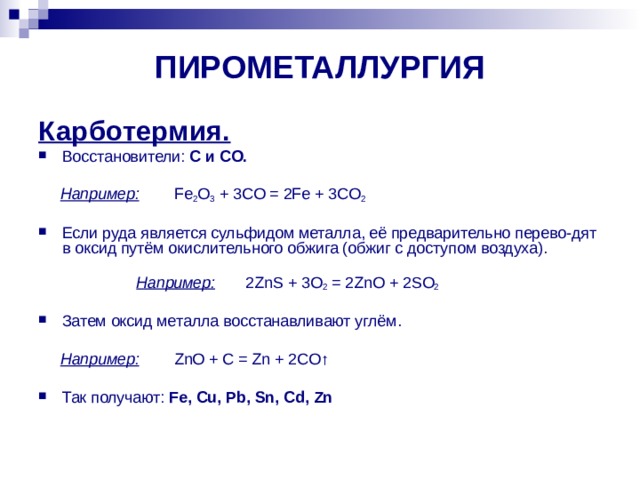 ПИРОМЕТАЛЛУРГИЯ Карботермия. Восстановители: C и CO.    Например:  Fe 2 O 3 + 3CO = 2Fe + 3CO 2 Если руда является сульфидом металла, её предварительно перево-дят в оксид путём окислительного обжига (обжиг с доступом воздуха).  Например:  2ZnS + 3O 2 = 2ZnO + 2SO 2 Затем оксид металла восстанавливают углём.  Например:  ZnO + C = Zn + 2CO ↑ Так получают: Fe, Cu, Pb, Sn, Cd, Zn 