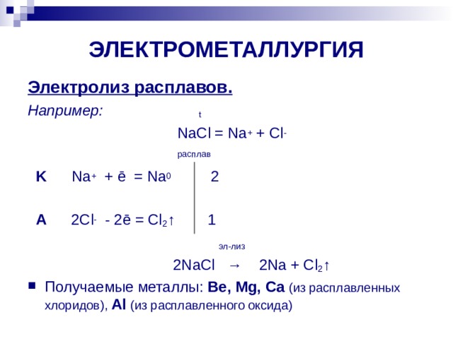 ЭЛЕКТРОМЕТАЛЛУРГИЯ Электролиз расплавов. Например:  t    NaCl = Na + + Cl -    расплав  K Na + + ē = Na 0   2  A 2Cl - - 2ē = Cl 2 ↑ 1   эл - лиз  2Na С l → 2Na + Cl 2 ↑ Получаемые металлы: Be, Mg, Ca  ( из расплавленных хлоридов), Al ( из расплавленного оксида) 