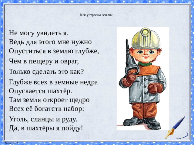  Как устроена земля?   Не могу увидеть я.  Ведь для этого мне нужно  Опуститься в землю глубже, Чем в пещеру и овраг, Только сделать это как? Глубже всех в земные недра  Опускается шахтёр.  Там земля откроет щедро  Всех её богатств набор: Уголь, сланцы и руду.  Да, в шахтёры я пойду! 